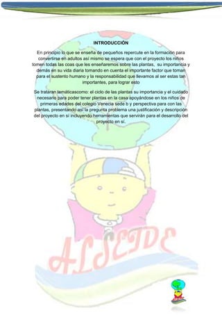 INTRODUCCIÒN
En principio lo que se enseña de pequeños repercute en la formación para
convertirse en adultos así mismo se espera que con el proyecto los niños
tomen todas las coas que les enseñaremos sobre las plantas, su importancia y
demás en su vida diaria tomando en cuenta el importante factor que toman
para el sustento humano y la responsabilidad que llevamos al ser estas tan
importantes, para lograr esto
Se trataran temáticascomo: el ciclo de las plantas su importancia y el cuidado
necesario para poder tener plantas en la casa apoyándose en los niños de
primeras edades del colegio Venecia sede b y perspectiva para con las
plantas, presentando así la pregunta problema una justificación y descripción
del proyecto en sí incluyendo herramientas que servirán para el desarrollo del
proyecto en sí.

 