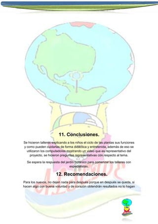 11. Conclusiones.
Se hicieron talleres explicando a los niños el ciclo de las plantas sus funciones
y como pueden cuidarlas de forma didáctica y entretenida, además de eso se
utilizaron los computadores mostrando un video que es representativo del
proyecto, se hicieron preguntas representativas con respecto al tema.
Se espera la respuesta del jardín botánico para comenzar los talleres con
especialistas.

12. Recomendaciones.
Para los nuevos, no dejen nada para después porque en después se queda, si
hacen algo con buena voluntad y de corazón obtendrán resultados no lo hagan

 