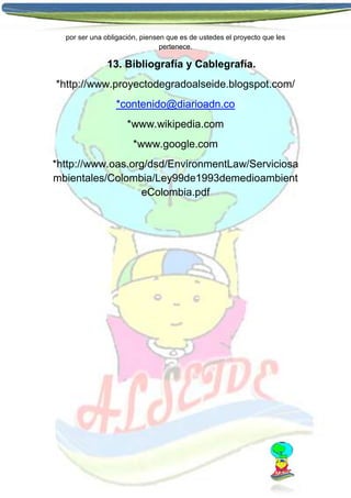 por ser una obligación, piensen que es de ustedes el proyecto que les
pertenece.

13. Bibliografía y Cablegrafía.
*http://www.proyectodegradoalseide.blogspot.com/
*contenido@diarioadn.co
*www.wikipedia.com
*www.google.com
*http://www.oas.org/dsd/EnvironmentLaw/Serviciosa
mbientales/Colombia/Ley99de1993demedioambient
eColombia.pdf

 