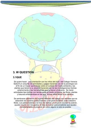3. W QUESTION
3.1QUE
Se quiere hacer una orientación con los niños del ciclo I del Colegio Venecia
Sede B un conjunto de actividades y juegos haciendo uso de la psicología con
el fin de un mayor aprendizaje sobre el cuidado del medio ambiente y las
plantas que tienen a su alcancé haciendo uso de las investigaciones hechas
anteriormente y las herramientas que se tienen al alcance. Se harán
actividades tipo lúdicas con temas como el medio ambiente, las flores, plantas
y basuras enfatizándose en las que dichos niños tienen a su alcance.
Se sembraran plantas en los lugares faltantes del colegio con semillas que se
obtendrán de nuestros patrocinadores o del jardín botánico José Celestino
Mutis. Los patrocinadores a la hora de realizar un proyecto escolar no sobran,
ayudan mucho con los gastos, la idea es buscar patrocinadores que ayuden
monetariamente al proyecto sin cobro alguno si esto es posible.

 