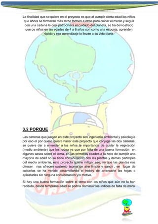 La finalidad que se quiere en el proyecto es que al cumplir cierta edad los niños
que ahora se formaran más tarde formen a otros para cuidar el medio y seguir
con una cadena la cual patrocinara el cuidado del planeta, se ha demostrado
que os niños en las edades de 4 a 6 años son como una esponja, aprenden
rápido y ese aprendizaje lo llevan a su vida diaria.

3.2 PORQUE
Las carreras que juegan en este proyecto son ingeniería ambiental y psicología
por eso el por quése quiere hacer este proyecto que conjuga las dos carreras.
se quiere dar a entender a los niños la importancia de cuidar la vegetación
(medio ambiente) que los rodea ya que por falta de una buena formación en
algunos casos sobre el tema, en las primeras edades a la hora de cumplir una
mayoría de edad no se tiene consideración con las plantas y demás participes
del medio ambiente, este proyecto quiere mitigar eso, ya que las plantas nos
ofrecen nos ofrecen sustento (como un aire limpio y sano) , en lugar de
cuidarlas se ha venido desarrollando el hobby de arrancarle las hojas o
aplastarlas sin ninguna consideración y/o motivo.
Si hay una buena formación sobre el tema con los niños que aún no la han
recibido, desde temprana edad se podría disminuir los índices de falta de moral

 