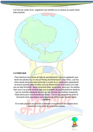 a la hora de cuidar de la vegetación eso también es un porque se quiere hacer
este proyecto.

3.3 PARÀ QUE
Para disminuir los índices de falta de sensibilización hacia la vegetación que
tienen los adultos hoy en día por medio de la orientación a los niños, y así los
niños desde temprana edad aprendan a cuidar de su medio,esta capacitación
se busca hacerla parte de ellos como la diferenciación de lo bueno y lo malo
que se está formando desde temprana edad, igualmente para que los adultos
vean que si se puede cambiar algo que ha estado allí perjudicándonos desde lo
que se considera bastante tiempo, se han tomado las medidas necesarias
hasta ahora pero no suficientes por ahora , hoy en día necesitamos tener la
formación tanto psicológica como técnica de cómo cuidar nuestro medio
ambiente.
En si este proyecto es para dar a entender la importancia del cuidado de la
vegetación a los niños de tempranas edades.

 