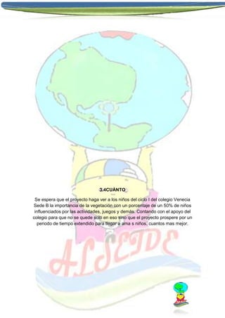 3.4CUÀNTO
Se espera que el proyecto haga ver a los niños del ciclo I del colegio Venecia
Sede B la importancia de la vegetación con un porcentaje de un 50% de niños
influenciados por las actividades, juegos y demás. Contando con el apoyo del
colegio para que no se quede solo en eso sino que el proyecto prospere por un
periodo de tiempo extendido para llegar a ama s niños, cuantos mas mejor.

 