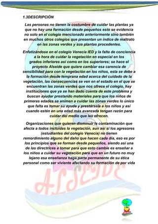1.3DESCRIPCIÒN
Las personas no tienen la costumbre de cuidar las plantas ya
que no hay una formación desde pequeños esto se evidencia
no solo en el colegio mencionado anteriormente sino también
en muchos otros colegios que presentan un índice de maltrato
en las zonas verdes y sus plantas procedentes.
Enfatizándose en el colegio Venecia IED y la falta de conciencia
a la hora de cuidar la vegetación en especial en los
grados inferiores así como en los superiores; se hace el
proyecto Alseide que quiere cambiar esa carencia de
sensibilidad para con la vegetación en los niños, esta se debe a
la formación desde temprana edad acerca del cuidado de la
vegetación, las consecuencias se ven en el estado en el que se
encuentran las zonas verdes que nos ofrece el colegio, hay
instituciones que ya se han dado cuenta de este problema y
buscan ayudar prestando materiales para que los niños de
primeras edades se animen a cuidar las zonas verdes lo único
que falta es tomar su ayuda y prestársela a los niños y así
cuando estén en una edad más avanzada tengan razón para
cuidar del medio que les ofrecen.
Organizaciones que quieren disminuir la contaminación que
afecta a todos incluidas la vegetación, aun así si los agresores
(estudiantes del colegio Venecia) no tienen
remordimiento alguno del daño que hacen cada día, eso es por
los principios que se forman desde pequeños, siendo así una
de las directrices a tomar para que esto cambie es enseñar a
los niños a cuidar su vegetación para que en un futuro no muy
lejano esa enseñanza haga parte permanente de su ética
personal como ser viviente afectando su formación de por vida

 