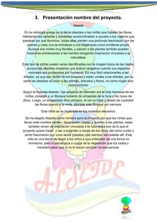 3. Presentación nombre del proyecto.
Alseide
En la mitología griega se le llama alseides a las ninfas que habitan las flores.
Habitando las cañadas y arboledas acostumbraban a asustar a los viajeros que
pasaban por sus dominios, todas ellas sienten una profunda fascinación por las
plantas y cada una se entrelaza a una eligiéndola como emblema propio.
Aunque son ninfas muy florales, y adoran a las plantas también pueden
mostrarse entrelazadas a las fuentes otorgando inspiración vinculada a la
naturaleza.
Este tipo de ninfas suelen verse identificadas con la imagen típica de las hadas,
aunque las alseides muestran una actitud vengativa cuando sus espacios
naturales son profanados por humanos. Es muy fácil relacionarlas a las
dríades, ya que son ninfas de los bosques y están unidas a los árboles, por su
parte las alseides se unen a las plantas, arbustos y flores, no como hogar sino
como símbolo.
Según la leyenda Alseide, hija adoptiva de Démeter era la más hermosa de las
ninfas, protegió a un Bosque cubierto de amapolas de la furia y los rayos de
Zeus. Luego, un arrepentido dios olímpico, al ver su valor y deseo de custodiar
las flores premió a la ninfa, dándole este Bosque por siempre.
Esta ninfa se ve implicada en los misterios eleusinos.
Se ha elegido Alseide como nombre para el proyecto por qué las ninfas que
llevan este nombre sienten fascinación, cuidan y quieren a las plantas, estas
también sirven de inspiración vinculada a la naturaleza eso es lo que el
proyecto quiere hacer y dar a entender a través de los niños del cómo cuidar y
sentir fascinación por unos seres (plantas) que siempre han estado allí. Este
mito es una forma de llegar a los niños a que entiendan de una forma no
monótona pero si psicológica a cuidar de la vegetación que los rodea y
hacerles saber que si no lo hacen vendrán consecuencias.

 