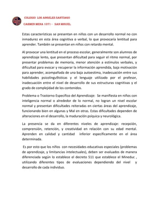 COLEGIO LOS ANGELES SANTIAGO
CARMEN MENA 1071 - SAN MIGUEL

Estas características se presentan en niños con un desarrollo normal no con
inmadurez en esta área cognitiva o verbal, lo que provocaría lentitud para
aprender. También se presentan en niños con retardo mental.
Al provocar una lentitud en el proceso escolar, generalmente son alumnos de
aprendizaje lento, que presentan dificultad para seguir el ritmo normal, por
presentar problemas de memoria, menor atención a estímulos verbales, y
dificultad para evocar y recuperar la información aprendida, baja motivación
para aprender, acompañada de una baja autoestima, inadecuación entre sus
habilidades psicolingu9isticas y el lenguaje utilizado por el profesor,
inadecuación entre el nivel de desarrollo de sus estructuras cognitivas y el
grado de complejidad de los contenidos.
Problema o Trastorno Especifico del Aprendizaje: Se manifiesta en niños con
inteligencia normal o alrededor de lo normal, no logran un nivel escolar
normal y presentan dificultades reiteradas en ciertas áreas del aprendizaje,
funcionando bien en algunas y Mal en otras. Estas dificultades dependen de
alteraciones en el desarrollo, la maduración psíquica y neurológica.
La presencia se da en diferentes niveles de aprendizaje: recepción,
comprensión, retención, y creatividad en relación con su edad mental.
Aprenden en calidad y cantidad inferior específicamente en el área
determinada.
Es por esto que los niños con necesidades educativas especiales (problemas
de aprendizaje, y limitancias intelectuales), deben ser evaluados de manera
diferenciada según lo establece el decreto 511 que establece el Mineduc ,
utilizando diferentes tipos de evaluaciones dependiendo del nivel y
desarrollo de cada individuo.

 