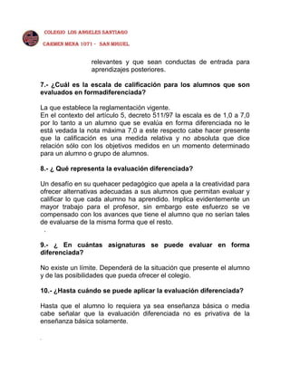 COLEGIO LOS ANGELES SANTIAGO
CARMEN MENA 1071 - SAN MIGUEL

relevantes y que sean conductas de entrada para
aprendizajes posteriores.
7.- ¿Cuál es la escala de calificación para los alumnos que son
evaluados en formadiferenciada?
La que establece la reglamentación vigente.
En el contexto del artículo 5, decreto 511/97 la escala es de 1,0 a 7,0
por lo tanto a un alumno que se evalúa en forma diferenciada no le
está vedada la nota máxima 7,0 a este respecto cabe hacer presente
que la calificación es una medida relativa y no absoluta que dice
relación sólo con los objetivos medidos en un momento determinado
para un alumno o grupo de alumnos.
8.- ¿ Qué representa la evaluación diferenciada?
Un desafío en su quehacer pedagógico que apela a la creatividad para
ofrecer alternativas adecuadas a sus alumnos que permitan evaluar y
calificar lo que cada alumno ha aprendido. Implica evidentemente un
mayor trabajo para el profesor, sin embargo este esfuerzo se ve
compensado con los avances que tiene el alumno que no serían tales
de evaluarse de la misma forma que el resto.
.
9.- ¿ En cuántas asignaturas se puede evaluar en forma
diferenciada?
No existe un límite. Dependerá de la situación que presente el alumno
y de las posibilidades que pueda ofrecer el colegio.
10.- ¿Hasta cuándo se puede aplicar la evaluación diferenciada?
Hasta que el alumno lo requiera ya sea enseñanza básica o media
cabe señalar que la evaluación diferenciada no es privativa de la
enseñanza básica solamente.
.

 