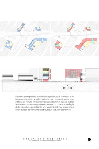 101U R B A N I D A D M E D I Á T I C A
Una aproximación para la activación del espacio público
Debido a la complejidad arquitectónica y técnica que planteaba el an-
terior planteamiento, se pulen las intenciones y se plantea crear unos
edificios de remate en las esquinas que articulen el espacio publico
activamente y creen un sentido de pertenencia por medio de la piel
de las estructuras, posibilitando un espacio flexible que se convirtiera
en un espacio de intercambio activo, social, cultural y económico.
 