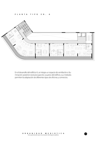 107U R B A N I D A D M E D I Á T I C A
Una aproximación para la activación del espacio público
En el desarrollo del edificio A, se integra un espacio de ventilación e ilu-
minación posterior exclusivo para los usuarios del edificio, sus módulos
permiten la adaptación de diferentes tipos de oficinas y comercios.
P L A N T A T I P O E D . A
 
