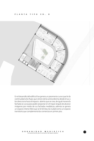109U R B A N I D A D M E D I Á T I C A
Una aproximación para la activación del espacio público
En el desarrollo del edificio B se genera un paramento curvo que le da
continuidad a los flujos que vienen de la carrera décima desde el sur y
los direcciona hacia el espacio abierto que se crea, de igual manera la
fachada se curva para poder proyectar en el mayor ángulo de alcance
imágenes por medio de sus fachadas mediáticas, además se genera
un espacio interior libre que se le brinda a la ciudad como un espacio
transitorio que complementa los comercios en primer piso
P L A N T A T I P O E D . B
 