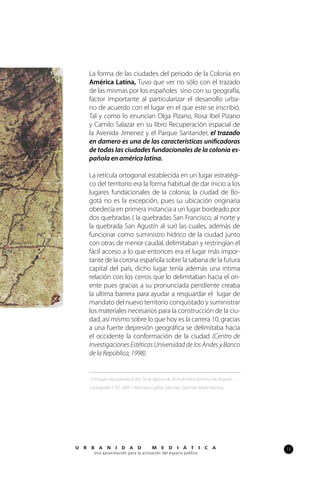 13U R B A N I D A D M E D I Á T I C A
Una aproximación para la activación del espacio público
La forma de las ciudades del periodo de la Colonia en
América Latina, Tuvo que ver no sólo con el trazado
de las mismas por los españoles sino con su geografía,
factor importante al particularizar el desarrollo urba-
no de acuerdo con el lugar en el que este se inscribió.
Tal y como lo enuncian Olga Pizano, Rosa Ibel Pizano
y Camilo Salazar en su libro Recuperación espacial de
la Avenida Jimenez y el Parque Santander, el trazado
en damero es una de las características unificadoras
de todas las ciudades fundacionales de la colonia es-
pañola en américa latina.
La retícula ortogonal establecida en un lugar estratégi-
co del territorio era la forma habitual de dar inicio a los
lugares fundacionales de la colonia; la ciudad de Bo-
gotá no es la excepción, pues su ubicación originaria
obedecía en primera instancia a un lugar bordeado por
dos quebradas ( la quebradas San Francisco, al norte y
la quebrada San Agustín al sur) las cuales, además de
funcionar como suministro hídrico de la ciudad junto
con otras de menor caudal, delimitaban y restringían el
fácil acceso a lo que entonces era el lugar más impor-
tante de la corona española sobre la sabana de la futura
capital del país, dicho lugar tenía además una intima
relación con los cerros que lo delimitaban hacia el ori-
ente pues gracias a su pronunciada pendiente creaba
la ultima barrera para ayudar a resguardar el lugar de
mandato del nuevo territorio conquistado y suministrar
los materiales necesarios para la construcción de la ciu-
dad, así mismo sobre lo que hoy es la carrera 10, gracias
a una fuerte depresión geográfica se delimitaba hacia
el occidente la conformación de la ciudad (Centro de
Investigaciones Estéticas Universidad de los Andes y Banco
de la República, 1998).
1) Imagen recuperada el día 14 de Agosto de 2014 de Atlas histórico de Bogotá :
cartografía 1791-2007 / Marcela Cuéllar Sánchez, Germán Mejía Pavony.
1
 