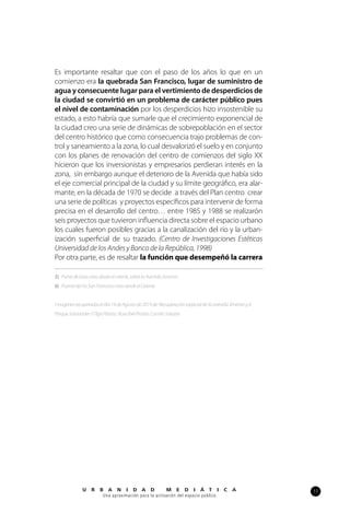 17U R B A N I D A D M E D I Á T I C A
Una aproximación para la activación del espacio público
Es importante resaltar que con el paso de los años lo que en un
comienzo era la quebrada San Francisco, lugar de suministro de
agua y consecuente lugar para el vertimiento de desperdicios de
la ciudad se convirtió en un problema de carácter público pues
el nivel de contaminación por los desperdicios hizo insostenible su
estado, a esto habría que sumarle que el crecimiento exponencial de
la ciudad creo una serie de dinámicas de sobrepoblación en el sector
del centro histórico que como consecuencia trajo problemas de con-
trol y saneamiento a la zona, lo cual desvalorizó el suelo y en conjunto
con los planes de renovación del centro de comienzos del siglo XX
hicieron que los inversionistas y empresarios perdieran interés en la
zona, sin embargo aunque el deterioro de la Avenida que había sido
el eje comercial principal de la ciudad y su límite geográfico, era alar-
mante, en la década de 1970 se decide a través del Plan centro crear
una serie de políticas y proyectos específicos para intervenir de forma
precisa en el desarrollo del centro… entre 1985 y 1988 se realizarón
seis proyectos que tuvieron influencia directa sobre el espacio urbano
los cuales fueron posibles gracias a la canalización del río y la urban-
ización superficial de su trazado. (Centro de Investigaciones Estéticas
Universidad de los Andes y Banco de la República, 1998)
Por otra parte, es de resaltar la función que desempeñó la carrera
5) Puntedelatasvistodesdeeloriente,sobrelaAvenidaJimenez.
6) PuentedelríoSanFranciscovistodesdeelOriente
Imagenesrecuperadaseldía14deAgostode2014de:RecuperaciónespacialdelaavenidaJiménezyel
ParqueSantander/OlgaPizano,RosaIbelPinzón,CamiloSalazar.
 