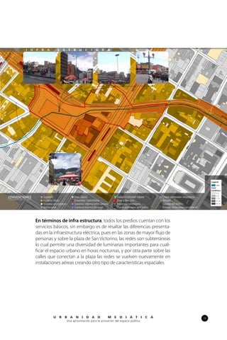 33U R B A N I D A D M E D I Á T I C A
Una aproximación para la activación del espacio público
En términos de infra estructura, todos los predios cuentan con los
servicios básicos, sin embargo es de resaltar las diferencias presenta-
das en la infraestructura eléctrica, pues en las zonas de mayor flujo de
personas y sobre la plaza de San Victorino, las redes son subterráneas
lo cual permite una diversidad de luminarias importantes para cuali-
ficar el espacio urbano en horas nocturnas, y por otra parte sobre las
calles que conectan a la plaza las redes se vuelven nuevamente en
instalaciones aéreas creando otro tipo de características espaciales
I N F R A E S T R U C T U R A
 