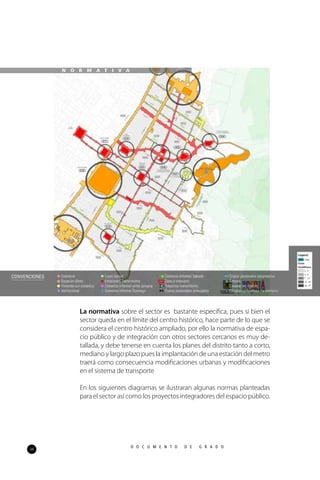 34
D O C U M E N T O D E G R A D O
La normativa sobre el sector es bastante especifica, pues si bien el
sector queda en el límite del centro histórico, hace parte de lo que se
considera el centro histórico ampliado, por ello la normativa de espa-
cio público y de integración con otros sectores cercanos es muy de-
tallada, y debe tenerse en cuenta los planes del distrito tanto a corto,
mediano y largo plazo pues la implantación de una estación del metro
traerá como consecuencia modificaciones urbanas y modificaciones
en el sistema de transporte
En los siguientes diagramas se ilustraran algunas normas planteadas
para el sector así como los proyectos integradores del espacio público.
N O R M A T I V A
 