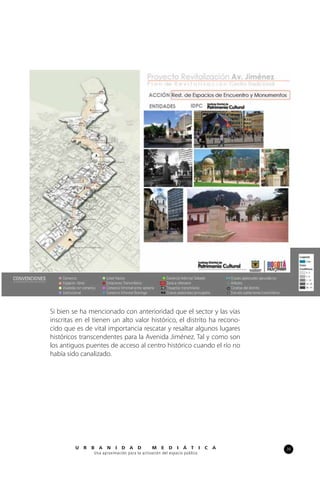 39U R B A N I D A D M E D I Á T I C A
Una aproximación para la activación del espacio público
Si bien se ha mencionado con anterioridad que el sector y las vías
inscritas en el tienen un alto valor histórico, el distrito ha recono-
cido que es de vital importancia rescatar y resaltar algunos lugares
históricos transcendentes para la Avenida Jiménez. Tal y como son
los antiguos puentes de acceso al centro histórico cuando el río no
había sido canalizado.
 