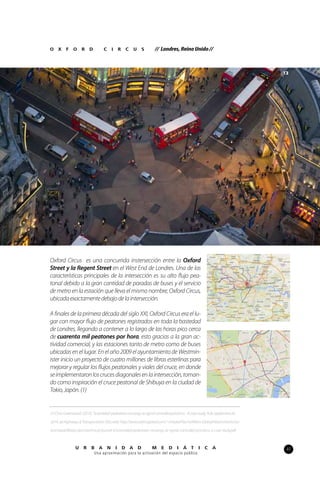47U R B A N I D A D M E D I Á T I C A
Una aproximación para la activación del espacio público
Oxford Circus es una concurrida instersección entre la Oxford
Street y la Regent Street en el West End de Londres. Una de las
características principales de la intersección es su alto flujo pea-
tonal debido a la gran cantidad de paradas de buses y el servicio
de metro en la estación que lleva el mismo nombre, Oxford Circus,
ubicadaexactamentedebajodelaintersección.
A finales de la primera década del siglo XXI, Oxford Circus era el lu-
gar con mayor flujo de peatones registrados en toda la bastedad
de Londres, llegando a contener a lo largo de las horas pico cerca
de cuarenta mil peatones por hora, esto gracias a la gran ac-
tividad comercial, y las estaciones tanto de metro como de buses
ubicadas en el lugar. En el año 2009 el ayuntamiento de Westmin-
ister inicio un proyecto de cuatro millones de libras esterlinas para
mejorar y regular los flujos peatonales y viales del cruce, en donde
seimplementaronloscrucesdiagonalesenlaintersección,toman-
do como inspiración el cruce peatonal de Shibuya en la ciudad de
Tokio,Japón.(1)
O X F O R D C I R C U S // Londres, Reino Unido //
(1)ChrisGreenwood.(2010).‘Scrambled’pedestriancrossingsatsignalcontrolledjunctions-Acasestudy.9deSeptiembrede
2014,deHighways&TransportationSitioweb:http://www.atkinsglobal.com/~/media/Files/A/Atkins-Global/Attachments/sec-
tors/roads/library-docs/technical-journal-4/scrambled-pedestrian-crossings-at-signal-controlled-junctions-a-case-study.pdf
13
 