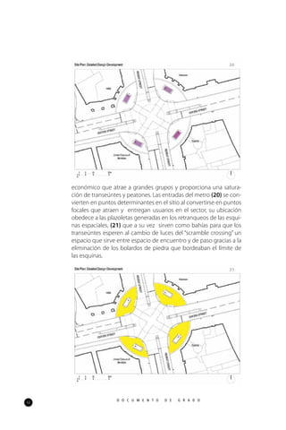 52
D O C U M E N T O D E G R A D O
económico que atrae a grandes grupos y proporciona una satura-
ción de transeúntes y peatones. Las entradas del metro (20) se con-
vierten en puntos determinantes en el sitio al convertirse en puntos
focales que atraen y entregan usuarios en el sector, su ubicación
obedece a las plazoletas generadas en los retranqueos de las esqui-
nas espaciales, (21) que a su vez sirven como bahías para que los
transeúntes esperen al cambio de luces del “scramble crossing” un
espacio que sirve entre espacio de encuentro y de paso gracias a la
eliminación de los bolardos de piedra que bordeaban el límite de
las esquinas.
20
21
 