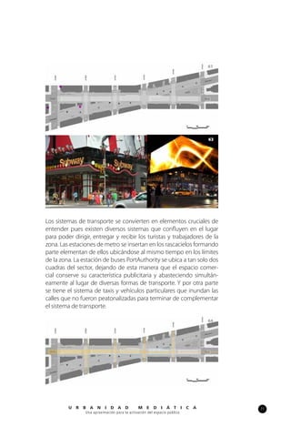 71U R B A N I D A D M E D I Á T I C A
Una aproximación para la activación del espacio público
61
Los sistemas de transporte se convierten en elementos cruciales de
entender pues existen diversos sistemas que confluyen en el lugar
para poder dirigir, entregar y recibir los turistas y trabajadores de la
zona. Las estaciones de metro se insertan en los rascacielos formando
parte elementan de ellos ubicándose al mismo tiempo en los límites
de la zona. La estación de buses PortAuthority se ubica a tan solo dos
cuadras del sector, dejando de esta manera que el espacio comer-
cial conserve su característica publicitaria y abasteciendo simultán-
eamente al lugar de diversas formas de transporte. Y por otra parte
se tiene el sistema de taxis y vehículos particulares que inundan las
calles que no fueron peatonalizadas para terminar de complementar
el sistema de transporte.
62 63
64
 