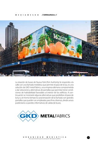 77U R B A N I D A D M E D I Á T I C A
Una aproximación para la activación del espacio público
M E D I A M E S H ® // GDKMetalfabrics //
71
La estación de buses de Nueva York (Port Authority) le responde a la
calle con una fachada mediática que permite el paso de la luz, es una
solución de GKD metal fabrics, una empresa alemana comprometida
a dar soluciones y alternativas de pantallas que permitan tener condi-
ciones de habitabilidad favorables al interior de los edificios. A con-
tinuación se mostrarán algunas alternativas que posibilitan el paso de
la luz y al mismo tiempo la caracterización de la fachada con grandes
pantallas que pueden ser empleadas para fines diversos, desde avisos
publicitarios a paneles informativos de salida de buses.
 