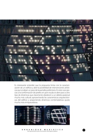87U R B A N I D A D M E D I Á T I C A
Una aproximación para la activación del espacio público
Es interesante entender que la propuesta limita con la caracteri-
zación de un edificio y abre la posibilidad de intervenciones artísti-
cas que se alejan un paso de la pantalla publicitaria. En este caso gra-
cias a la conformación de pixeles en gran escala se abre paso a otro
tipo de dinámicas que claramente obedecen a un deleite peatonal
mucho más cultural, aprovechando las características arquitectóni-
cas del edificio y proponiendo dinámicas comtemplativas quizás
mucho más enriquecedoras.
87
88 89
 