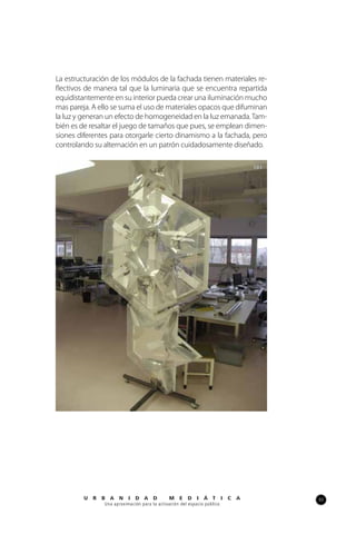 93U R B A N I D A D M E D I Á T I C A
Una aproximación para la activación del espacio público
La estructuración de los módulos de la fachada tienen materiales re-
flectivos de manera tal que la luminaria que se encuentra repartida
equidistantemente en su interior pueda crear una iluminación mucho
mas pareja. A ello se suma el uso de materiales opacos que difuminan
la luz y generan un efecto de homogeneidad en la luz emanada.Tam-
bién es de resaltar el juego de tamaños que pues, se emplean dimen-
siones diferentes para otorgarle cierto dinamismo a la fachada, pero
controlando su alternación en un patrón cuidadosamente diseñado.
101
 