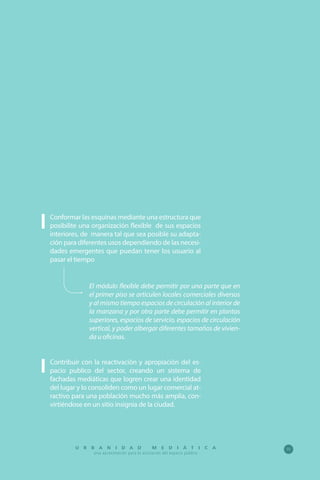 95U R B A N I D A D M E D I Á T I C A
Una aproximación para la activación del espacio público
Conformar las esquinas mediante una estructura que
posibilite una organización flexible de sus espacios
interiores, de manera tal que sea posible su adapta-
ción para diferentes usos dependiendo de las necesi-
dades emergentes que puedan tener los usuario al
pasar el tiempo
El módulo flexible debe permitir por una parte que en
el primer piso se articulen locales comerciales diversos
y al mismo tiempo espacios de circulación al interior de
la manzana y por otra parte debe permitir en plantas
superiores, espacios de servicio, espacios de circulación
vertical, y poder albergar diferentes tamaños de vivien-
da u oficinas.
Contribuir con la reactivación y apropiación del es-
pacio publico del sector, creando un sistema de
fachadas mediáticas que logren crear una identidad
del lugar y lo consoliden como un lugar comercial at-
ractivo para una población mucho más amplia, con-
virtiéndose en un sitio insignia de la ciudad.
 