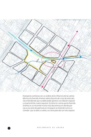 96
D O C U M E N T O D E G R A D O
El proyecto comienza con un análisis de la influencia de las carrera
décima y la Avenida Jiménez sobre el punto de cruce de estas dos
vías entendiendo que se debe poder generar una relación espacial
y visual entre las cuatro esquinas. Se tiene en cuenta que la Avenida
Jiménez es un recorrido mucho más discontinuo en donde gra-
cias a una serie de aperturas en el espacio se entiende como un
corredor que se abre y vuelve y se cierra para dar con otro espacio
 