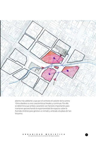 97U R B A N I D A D M E D I Á T I C A
Una aproximación para la activación del espacio público
abierto más adelante y que por el contrario el carácter de la carrera
10ma obedece a unas características lineales y continuas. Por ello
se determina que ambos caracteres son factores importantes para
mantener aprovechando la espontaneidad de espacios sobre la
Avenida Jiménez para generar un remate y antesala a la plaza de San
Victorino.
 