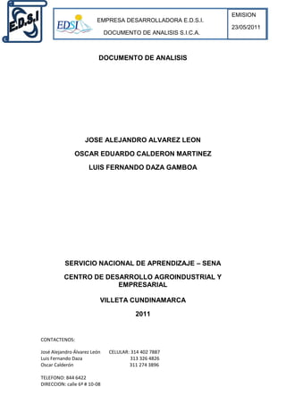 EMISION
                         EMPRESA DESARROLLADORA E.D.S.I.
                                                               23/05/2011
                              DOCUMENTO DE ANALISIS S.I.C.A.



                          DOCUMENTO DE ANALISIS




                    JOSE ALEJANDRO ALVAREZ LEON

               OSCAR EDUARDO CALDERON MARTINEZ

                     LUIS FERNANDO DAZA GAMBOA




          SERVICIO NACIONAL DE APRENDIZAJE – SENA

          CENTRO DE DESARROLLO AGROINDUSTRIAL Y
                       EMPRESARIAL

                          VILLETA CUNDINAMARCA

                                         2011


CONTACTENOS:

José Alejandro Álvarez León    CELULAR: 314 402 7887
Luis Fernando Daza                      313 326 4826
Oscar Calderón                         311 274 3896

TELEFONO: 844 6422
DIRECCION: calle 6ª # 10-08
 