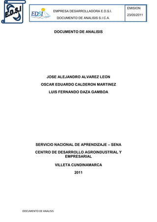 EMISION
                    EMPRESA DESARROLLADORA E.D.S.I.
                                                          23/05/2011
                         DOCUMENTO DE ANALISIS S.I.C.A.



                        DOCUMENTO DE ANALISIS




                JOSE ALEJANDRO ALVAREZ LEON

            OSCAR EDUARDO CALDERON MARTINEZ

                 LUIS FERNANDO DAZA GAMBOA




        SERVICIO NACIONAL DE APRENDIZAJE – SENA

        CENTRO DE DESARROLLO AGROINDUSTRIAL Y
                     EMPRESARIAL

                        VILLETA CUNDINAMARCA

                                  2011




DOCUMENTO DE ANALISIS
 