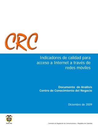 Indicadores de calidad para
acceso a Internet a través de
               redes móviles



             Documento de Análisis
 Centro de Conocimiento del Negocio



                                  Diciembre de 2009




      Comisión de Regulación de Comunicaciones – República de Colombia
 