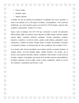  Proceso al flujo.
 Resultado egreso.
 Impacto educativo.
Al analizar las tazas de cobertura de escolarización de Quintana Roo con las nacionales se
observa una tendencia de 51, 528 números de alumnos correspondientes a nivel preescolar
identificando que a nivel nacional cuenta con un total de 6, 723 653 alumnos según los datos
estadísticos pertenecientes a edades de 3 a 5 años.
Según el plan de Quintana Roo 2011-2016 que corresponde al sexenio del gobernador
Roberto Borge Angulo nos menciona que la educación de calidad asegura cobertura, equidad,
espacios dignos, contenidos educativos pertinentes, docentes capacitados, resultados
educativos competitivos en todos los niveles, gestión escolar eficiente, participación social,
transparencia y rendición de cuentas. De igual manera se requiere dar prioridad en cobertura
a la demanda de infantes en edad preescolar de 3 años, actualmente sólo se atiende el 43%.
Es un desafío cubrir todas las necesidades que el sistema educativo en general demanda; sin
embargo muchas veces han destinado alguna cantidad monetario a las escuelas, que se
desvían a otros aspectos del estado, asimismo actualmente todas escuelas se están volviendo
de tiempo completo, lo que implica que cada uno de los docentes asuma las responsabilidades
de impartir asignaturas como son inglés, música y danza, computación, cuando no se les da
una orientación y capacitación para llevarlas a cabo.
 