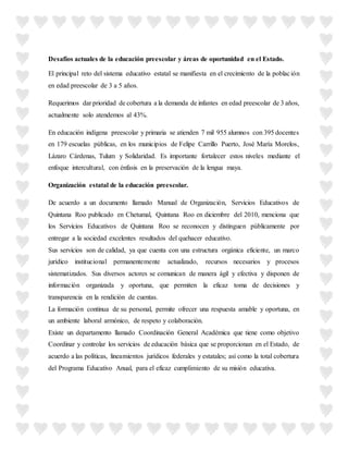 Desafíos actuales de la educación preescolar y áreas de oportunidad en el Estado.
El principal reto del sistema educativo estatal se manifiesta en el crecimiento de la población
en edad preescolar de 3 a 5 años.
Requerimos dar prioridad de cobertura a la demanda de infantes en edad preescolar de 3 años,
actualmente solo atendemos al 43%.
En educación indígena preescolar y primaria se atienden 7 mil 955 alumnos con 395 docentes
en 179 escuelas públicas, en los municipios de Felipe Carrillo Puerto, José María Morelos,
Lázaro Cárdenas, Tulum y Solidaridad. Es importante fortalecer estos niveles mediante el
enfoque intercultural, con énfasis en la preservación de la lengua maya.
Organización estatal de la educación preescolar.
De acuerdo a un documento llamado Manual de Organización, Servicios Educativos de
Quintana Roo publicado en Chetumal, Quintana Roo en diciembre del 2010, menciona que
los Servicios Educativos de Quintana Roo se reconocen y distinguen públicamente por
entregar a la sociedad excelentes resultados del quehacer educativo.
Sus servicios son de calidad, ya que cuenta con una estructura orgánica eficiente, un marco
jurídico institucional permanentemente actualizado, recursos necesarios y procesos
sistematizados. Sus diversos actores se comunican de manera ágil y efectiva y disponen de
información organizada y oportuna, que permiten la eficaz toma de decisiones y
transparencia en la rendición de cuentas.
La formación continua de su personal, permite ofrecer una respuesta amable y oportuna, en
un ambiente laboral armónico, de respeto y colaboración.
Existe un departamento llamado Coordinación General Académica que tiene como objetivo
Coordinar y controlar los servicios de educación básica que se proporcionan en el Estado, de
acuerdo a las políticas, lineamientos jurídicos federales y estatales; así como la total cobertura
del Programa Educativo Anual, para el eficaz cumplimiento de su misión educativa.
 