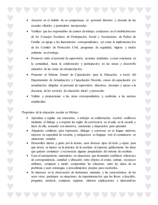  Asesorar en el ámbito de su competencia, al personal directivo y docente de las
escuelas oficiales y particulares incorporadas.
 Verificar que los responsables de centros de trabajo, coadyuven en el establecimiento
de los Consejos Escolares de Participación Social y Asociaciones de Padres de
Familia en apego a los lineamientos correspondientes; así como la implementación
de los Comités de Protección Civil, programas de seguridad, higiene y medio
ambiente en el trabajo.
 Promover entre el personal de supervisión, acciones tendientes a crear conciencia en
la comunidad, hacia la colaboración y participación en las tareas y desarrollo
educativo de las zonas de circunscripción.
 Proponer al Sistema Estatal de Capacitación para la Educación, a través del
Departamento de Actualización y Capacitación Docente, cursos de capacitación y/o
actualización dirigidas al personal de supervisión, directivos, docentes y apoyo a la
docencia, de los servicios de educación inicial y preescolar.
 Validar y proporcionar a las áreas correspondientes y conforme a las normas
establecidas.
Propósitos de la educación escolar en México.
 Aprendan a regular sus emociones, a trabajar en colaboración, resolver conflictos
mediante el diálogo y a respetar las reglas de convivencia en el aula, en la escuela y
fuera de ella, actuando con iniciativa, autonomía y disposición para aprender.
 Adquieran confianza para expresarse, dialogar y conversar en su lengua materna;
mejoren su capacidad de escucha, y enriquezcan su lenguaje oral al comunicarse en
situaciones variadas.
 Desarrollen interés y gusto por la lectura, usen diversos tipos de texto y sepan para
qué sirven; se inicien en la práctica de la escritura al expresar gráficamente las ideas
que quieren comunicar y reconozcan algunas propiedades del sistema de escritura.
 Usen el razonamiento matemático en situaciones que demanden establecer relaciones
de correspondencia, cantidad y ubicación entre objetos al contar, estimar, reconocer
atributos, comparar y medir; comprendan las relaciones entre los datos de un
problema y usen estrategias o procedimientos propios para resolverlos.
 Se interesen en la observación de fenómenos naturales y las características de los
seres vivos; participen en situaciones de experimentación que los lleven a describir,
preguntar, predecir, comparar, registrar, elaborar explicaciones e intercambiar
 