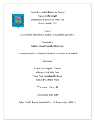 Centro Regional de Educación Normal
Clave: 23DNE0002D
Licenciatura en Educación Preescolar
Plan de Estudios 2012
Curso:
Conocimiento de la entidad: contexto e indicadores educativos.
Coordinador:
William Miguel González Rodríguez.
“Documento analítico sobrelos indicadores educativos de la entidad”
Integrantes:
Chan Cetina Angeles Trinidad
Mijangos Itzá Candy Paola
Peraza Poot Candelaria Del Rocio
Pereyra Pech Ingrid Anahí
V Semestre Grupo: B
Ciclo escolar 2014-2015
Felipe Carrillo Puerto, Quintana Roo, 06 de noviembre del 2014.
 