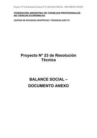 Proyecto Nº 23 de Resolución Técnica Nº 23: BALANCE SOCIAL – DOCUMENTO ANEXO


FEDERACIÓN ARGENTINA DE CONSEJOS PROFESIONALES
DE CIENCIAS ECONÓMICAS

CENTRO DE ESTUDIOS CIENTÍFICOS Y TÉCNICOS (CECYT)




       Proyecto N° 23 de Resolución
                 Técnica



                 BALANCE SOCIAL –
               DOCUMENTO ANEXO
 