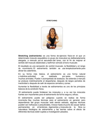 STRETCHING




Stretching (estiramiento) es una forma de ejercicio físico en el que un
determinado músculo esquelético (o grupo de músculos) es deliberadamente
alargada, a menudo por el secuestro del torso, con el fin de mejorar el
sentido del músculo elasticidad y reafirmar cómodo el tono muscular.
El resultado es una sensación de control muscular, la flexibilidad y el rango
de movimiento. El estiramiento también se usa terapéuticamente para
aliviar los calambres.
En su forma más básica, el estiramiento es una forma natural
y instintiva actividad,   es        realizada     por seres   humanos y
muchos animales. Puede ir acompañada de bostezos. Se extiende a menudo
se produce instintivamente al despertarse, después de largos períodos de
inactividad o después de salir de espacios cerrados y zonas.
Aumentar la flexibilidad a través de estiramientos es uno de los principios
básicos de la condición física.
 El estiramiento puede fortalecer los músculos y, a su vez los músculos
fuertes son importantes para el estiramiento de forma segura y eficaz.
El estiramiento puede ser peligroso cuando se realiza de forma
incorrecta. Hay muchas técnicas para el estiramiento en general, pero
dependiendo del grupo muscular está siendo estirado, algunas técnicas
pueden ser ineficaces o perjudiciales, incluso hasta el punto de causar daños
permanentes en el tendones , ligamentos y músculos de la fibra. La
naturaleza fisiológica de estiramiento y las teorías sobre el efecto de
diferentes técnicas están sujetas a investigación pesados.
 