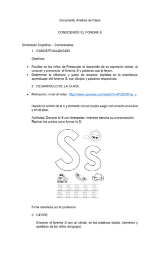Documento Análisis de Clase
CONOCIENDO EL FONEMA S
Dimensión Cognitiva – Comunicativa.
1 CONCEPTUALIZACION
Objetivos
 Fac...