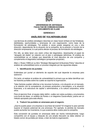 UNIVERSIDAD DE ANTIOQUIA
                         FACULTAD DE COMUNICACIONES
                             DOCUMENTO DE CLASE

                                      GERENCIA II

                      ANÁLISIS DE VULNERABILIDAD
Las técnicas de análisis estratégico descritas en clase hacen énfasis en las fortalezas,
debilidades, oportunidades y amenazas de una organización, como base de la
formulación de estrategias. Tal análisis a veces puede sesgarse en una u otra
dirección, dependiendo de la situación de la compañía, de la posición o función de la
dirección empresarial, lo cual podría afectar el proceso de formulación de estrategias.

Por ello, se debe tener una visión crítica del diagnóstico, desempeñar el papel de
“abogado del diablo” en relación con el plan o estrategias definitivas. El análisis de
vulnerabilidad es un trabajo que desarrolla el nivel ejecutivo de una compañía y
complementa el diagnóstico estratégico (prospectar-proyectar).

Allan J. Rowe (1989) en su libro “Strategic Management & Business Policy” describe el
análisis de vulnerabilidad como un proceso integrado por las siguientes etapas:

   1. Identificación de puntales

Entiéndase por puntal un elemento de soporte del cual depende la empresa para
sobrevivir.

Por tanto, al realizar el análisis de vulnerabilidad lo primero que se debe identificar son
los factores puntales sobre los cuales se soporta la organización.

Tales factores pueden referirse a los recursos humanos, a la situación en el mercado,
a la relación con la competencia, al proceso productivo y tecnológico, a la situación
financiera, a la estructura de capital o administrativa, a la cultura corporativa, entre
otros.

Para el ejercicio final, el equipo debe definir, cuáles son estos puntales y enumerarlos
(una lluvia de ideas, un análisis de Pareto o un diagrama Causa-efecto, podría ser un
método apropiado para este efecto).

   2. Traducir los puntales en amenazas para el negocio.

¿Qué le puede pasar a la empresa si ocurriese tal evento? El imaginar lo peor permite
superar el impacto potencial de una amenaza. Por ejemplo, la pérdida de mercado
puede aumentar los inventarios, lo que ocasiona altos costos para la compañía.

Esta conversión de puntales en amenazas debe ser hecha individualmente, luego
compartirla con el equipo y después de una amplia discusión se debe obtener un
listado común de puntales por áreas, o bien de toda la organización.



                                                                                         1
 