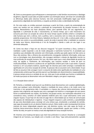 40. Entre os pressupostos que enfraquecem e menosprezam a vida familiar encontramos a ideologia
de gênero, segundo a qual cada um pode escolher sua orientação sexual, sem levar em consideração
as diferenças dadas pela natureza humana. Isto tem provocado modificações legais que ferem
gravemente a dignidade do matrimônio, o respeito ao direito à vida e a identidade da família.

41. Por esta razão, os cristãos precisam recomeçar a partir de Cristo, a partir da contemplação de
quem nos revelou em seu mistério a plenitude do cumprimento da vocação humana e de seu
sentido. Necessitamos nos fazer discípulos dóceis, para aprende d’Ele, em seu seguimento, a
dignidade e a plenitude de vida. E necessitamos, ao mesmo tempo, que o zelo missionário nos
consuma para levar ao coração da cultura de nosso tempo aquele sentido unitário e completo da
vida humana que nem a ciência, nem a política, nem a economia nem os meios de comunicação
poderão proporcionar. Em Cristo Palavra, Sabedoria de Deus (cf. 1 Cor 1,30), a cultura pode voltar a
encontrar seu centro e sua profundidade, a partir de onde é possível olhar a realidade no conjunto
de todos seus fatores, discernindo-os à luz do Evangelho e dando a cada um seu lugar e sua
dimensão adequada.

42. Como nos disse o Papa em seu discurso inaugural: “só quem reconhece a Deus, conhece a
realidade e pode responder a ela de modo adequado e realmente humano”21. A sociedade que
coordena suas atividades tão somente com informação, acredita que pode operar de fato como se
Deus não existisse. Mas a eficácia dos procedimentos conseguida mediante informação, ainda que
com as tecnologias mais desenvolvidas, não consegue satisfazer o desejo de dignidade inscrito no
mais profundo da vocação humana. Por isso, não basta supor que a mera diversidade de pontos de
vista, de opções e, finalmente, de informações, que costuma receber o nome de pluri ou
multiculturalidade, resolverá a ausência de um significado unitário para tudo o que existe. A pessoa
humana é, em sua própria essência, aquele lugar da natureza para onde converge a variedade dos
significados em uma única vocação de sentido. As pessoas não se assustam com a diversidade. O que
de fato as assusta é não conseguir reunir o conjunto de todos estes significados da realidade em uma
compreensão unitária que lhes permita exercer sua liberdade com discernimento e responsabilidade.
A pessoa sempre procura a verdade de seu ser, visto que é esta verdade que ilumina a realidade de
tal modo que possa se desenvolver nela com liberdade e alegria, com gozo e esperança.

2.1.1 Situação Sócio-cultural

43. Portanto, a realidade social que em sua dinâmica atual descrevemos com a palavra globalização,
antes que qualquer outra dimensão, impacta a realidade de nossa cultura e do modo como nos
inserimos e nos apropriamos dela. A variedade e a riqueza das culturas latino-americanas, desde
aquelas mais originárias até aquelas que com a passagem da história e a mestiçagem de seus povos
foram se sedimentando nas nações, nas famílias, nos grupos sociais, nas instituições educativas e na
convivência cívica, constitui um dado bastante evidente para nós o qual valorizamos como uma
singular riqueza. O que hoje em dia está em jogo não é a diversidade que os meios de comunicação
são capazes de individualizar e registrar. O que ninguém esquece é, pelo contrário, a possibilidade
de que esta diversidade possa convergir em uma síntese que, envolvendo a variedade do sentido,
seja capaz de projetá-la em um destino histórico comum. Nisto reside o valor incomparável do ânimo
mariano de nossa religiosidade popular que, sob distintos nomes, tem sido capaz de fundir as
histórias latino-americanas diversas em uma história compartilhada: aquela que conduz a Cristo,
Senhor da vida, em quem se realiza a mais alta dignidade de nossa vocação humana.

44. Vivemos uma mudança de época cujo nível mais profundo é o cultural. Dissolve-se a concepção
integral do ser humano, sua relação com o mundo e com Deus; “aqui está precisamente o grande


                                                                                                 14
 