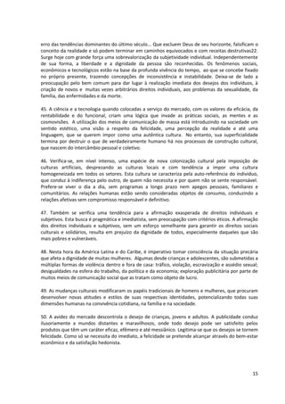 erro das tendências dominantes do último século... Que excluem Deus de seu horizonte, falsificam o
conceito da realidade e só podem terminar em caminhos equivocados e com receitas destrutivas22.
Surge hoje com grande força uma sobrevalorização da subjetividade individual. Independentemente
de sua forma, a liberdade e a dignidade da pessoa são reconhecidas. Os fenômenos sociais,
econômicos e tecnológicos estão na base da profunda vivência do tempo, ao que se concebe fixado
no próprio presente, trazendo concepções de inconsistência e instabilidade. Deixa-se de lado a
preocupação pelo bem comum para dar lugar à realização imediata dos desejos dos indivíduos, à
criação de novos e muitas vezes arbitrários direitos individuais, aos problemas da sexualidade, da
família, das enfermidades e da morte.

45. A ciência e a tecnologia quando colocadas a serviço do mercado, com os valores da eficácia, da
rentabilidade e do funcional, criam uma lógica que invade as práticas sociais, as mentes e as
cosmovisões. A utilização dos meios de comunicação de massa está introduzindo na sociedade um
sentido estético, uma visão a respeito da felicidade, uma percepção da realidade e até uma
linguagem, que se querem impor como uma autêntica cultura. No entanto, sua superficialidade
termina por destruir o que de verdadeiramente humano há nos processos de construção cultural,
que nascem do intercâmbio pessoal e coletivo.

46. Verifica-se, em nível intenso, uma espécie de nova colonização cultural pela imposição de
culturas artificiais, desprezando as culturas locais e com tendência a impor uma cultura
homogeneizada em todos os setores. Esta cultura se caracteriza pela auto-referência do indivíduo,
que conduz à indiferença pelo outro, de quem não necessita e por quem não se sente responsável.
Prefere-se viver o dia a dia, sem programas a longo prazo nem apegos pessoais, familiares e
comunitários. As relações humanas estão sendo consideradas objetos de consumo, conduzindo a
relações afetivas sem compromisso responsável e definitivo.

47. Também se verifica uma tendência para a afirmação exasperada de direitos individuais e
subjetivos. Esta busca é pragmática e imediatista, sem preocupação com critérios éticos. A afirmação
dos direitos individuais e subjetivos, sem um esforço semelhante para garantir os direitos sociais
culturais e solidários, resulta em prejuízo da dignidade de todos, especialmente daqueles que são
mais pobres e vulneráveis.

48. Nesta hora da América Latina e do Caribe, é imperativo tomar consciência da situação precária
que afeta a dignidade de muitas mulheres. Algumas desde crianças e adolescentes, são submetidas a
múltiplas formas de violência dentro e fora de casa: tráfico, violação, escravização e assédio sexual;
desigualdades na esfera do trabalho, da política e da economia; exploração publicitária por parte de
muitos meios de comunicação social que as tratam como objeto de lucro.

49. As mudanças culturais modificaram os papéis tradicionais de homens e mulheres, que procuram
desenvolver novas atitudes e estilos de suas respectivas identidades, potencializando todas suas
dimensões humanas na convivência cotidiana, na família e na sociedade.

50. A avidez do mercado descontrola o desejo de crianças, jovens e adultos. A publicidade conduz
ilusoriamente a mundos distantes e maravilhosos, onde todo desejo pode ser satisfeito pelos
produtos que têm um caráter eficaz, efêmero e até messiânico. Legitima-se que os desejos se tornem
felicidade. Como só se necessita do imediato, a felicidade se pretende alcançar através do bem-estar
econômico e da satisfação hedonista.




                                                                                                   15
 