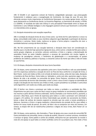 199. O CELAM é um organismo eclesial de fraterna colegialidade episcopal, cuja preocupação
fundamental é colaborar para a evangelização do Continente. Ao longo de seus 50 anos têm
oferecido serviços muito importantes às Conferências Episcopais e às nossas Igrejas locais, entre as
quais destacamos as Conferências Gerais, os Encontros Regionais, os Seminários de estudo, o ITEPAL
e o CEBIPAL. O resultado de todo este esforço é uma perceptível fraternidade entre os bispos do
Continente e uma reflexão teológica e uma linguagem pastoral comuns que favorecem a comunhão
e o intercâmbio entre as Igrejas.

5.3. Discípulo missionários com vocações específicas

200. A condição do discípulo brota de Jesus Cristo como sua fonte de fé e pelo batismo e cresce na
Igreja, comunidade onde todos os seus membros adquirem igual dignidade e participam de diversos
ministérios e carismas. Deste modo, realiza-se na Igreja a forma própria e específica de viver a
santidade batismal a serviço do Reino de Deus.

201. No fiel cumprimento de sua vocação batismal, o discípulo deve levar em consideração os
desafios que o mundo de hoje apresenta à Igreja de Jesus, entre outros: o êxodo de fiéis para seitas e
outros grupos religiosos; as correntes culturais contrárias a Cristo e a Igreja; a desmotivação de
sacerdotes frente ao vasto trabalho pastoral; a escassez de sacerdotes em muitos lugares; a
mudança de paradigmas culturais; o fenômeno da globalização e a secularização; os graves
problemas de violência, pobreza e injustiça; a crescente cultura da morte que afeta a vida em todas
as suas formas.

5.3.1 Os bispos, discípulos missionários de Jesus Sumo Sacerdote

202. Os bispos, como sucessores dos apóstolos junto com o Sumo Pontífice e sob sua autoridade81,
com fé e esperança aceitamos a vocação de servir ao Povo de Deus conforme o coração de Cristo, o
Bom Pastor. Junto com todos os fiéis e em virtude do batismo somos, antes de mais nada, discípulos
e membros do Povo de Deus. Como todos os batizados e, junto com eles, queremos seguir a Jesus,
Mestre de vida e de verdade, na comunhão da Igreja. Como Pastores, servidores do Evangelho,
somos conscientes de termos sido chamados a viver o amor a Jesus Cristo e à Igreja na intimidade da
oração e da doação de nós mesmos aos irmãos e irmãs, a quem presidimos na caridade. É como disse
santo Agostinho: com vocês sou cristão, para vocês sou bispo.

203. O Senhor nos chama a promover por todos os meios a caridade e a santidade dos fiéis.
Empenhamo-nos para que o povo de Deus cresça na graça mediante os sacramentos presididos por
nós mesmos e pelos demais ministros ordenados. Somos chamados a ser mestres da fé e, portanto, a
anunciar a Boa Nova, que é fonte de esperança para todos e a velar e promover com solicitude e
coragem a fé católica. Em virtude da íntima fraternidade que provêm do sacramento da Ordem,
temos o dever de cultivar de maneira especial os vínculos que nos unem a nossos presbíteros e
diáconos. Servimos a Cristo e à Igreja mediante o discernimento da vontade do Pai, para refletir o
Senhor em nosso modo de pensar, de sentir, de falar e de se comportar em meio aos homens. Em
síntese, os bispos têm de ser testemunhas próximas e alegres de Jesus Cristo, Bom Pastor (cf. Jo
10,1-18).

204. Os bispos, como pastores, são chamados a “fazer da Igreja uma casa e escola de comunhão”82.
Como animadores da comunhão, temos a missão de acolher, discernir e animar carismas, ministérios
e serviços na Igreja. Como padres e centro da unidade, esforçamo-nos por apresentar ao mundo o
rosto de uma Igreja na qual todos se sintam acolhidos como em sua própria casa. Para todo o Povo


                                                                                                   42
 
