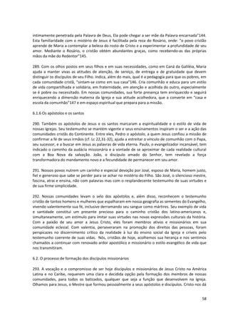 intimamente penetrada pela Palavra de Deus, Ela pode chegar a ser mãe da Palavra encarnada”144.
Esta familiaridade com o mistério de Jesus é facilitada pela reza do Rosário, onde: “o povo cristão
aprende de Maria a contemplar a beleza do rosto de Cristo e a experimentar a profundidade de seu
amor. Mediante o Rosário, o cristão obtém abundantes graças, como recebendo-as das próprias
mãos da mãe do Redentor”145.

289. Com os olhos postos em seus filhos e em suas necessidades, como em Caná da Galiléia, Maria
ajuda a manter vivas as atitudes de atenção, de serviço, de entrega e de gratuidade que devem
distinguir os discípulos de seu Filho. Indica, além do mais, qual é a pedagogia para que os pobres, em
cada comunidade cristã, “sintam-se como em sua casa”146. Cria comunhão e educa para um estilo
de vida compartilhada e solidária, em fraternidade, em atenção e acolhida do outro, especialmente
se é pobre ou necessitado. Em nossas comunidades, sua forte presença tem enriquecido e seguirá
enriquecendo a dimensão materna da Igreja e sua atitude acolhedora, que a converte em “casa e
escola da comunhão”147 e em espaço espiritual que prepara para a missão.

6.1.6 Os apóstolos e os santos

290. Também os apóstolos de Jesus e os santos marcaram a espiritualidade e o estilo de vida de
nossas Igrejas. Seu testemunho se mantém vigente e seus ensinamentos inspiram o ser e a ação das
comunidades cristãs do Continente. Entre eles, Pedro o apóstolo, a quem Jesus confiou a missão de
confirmar a fé de seus irmãos (cf. Lc 22,31-32), ajuda a estreitar o vínculo de comunhão com o Papa,
seu sucessor, e a buscar em Jesus as palavras de vida eterna. Paulo, o evangelizador incansável, tem
indicado o caminho da audácia missionária e a vontade de se aproximar de cada realidade cultural
com a Boa Nova da salvação. João, o discípulo amado do Senhor, tem revelado a força
transformadora do mandamento novo e a fecundidade de permanecer em seu amor.

291. Nossos povos nutrem um carinho e especial devoção por José, esposo de Maria, homem justo,
fiel e generoso que sabe se perder para se achar no mistério do Filho. São José, o silencioso mestre,
fascina, atrai e ensina, não com palavras mas com o resplandecente testemunho de suas virtudes e
de sua firme simplicidade.

292. Nossas comunidades levam o selo dos apóstolos e, além disso, reconhecem o testemunho
cristão de tantos homens e mulheres que espalharam em nossa geografia as sementes do Evangelho,
vivendo valentemente sua fé, inclusive derramando seu sangue como mártires. Seu exemplo de vida
e santidade constitui um presente precioso para o caminho cristão dos latino-americanos e,
simultaneamente, um estímulo para imitar suas virtudes nas novas expressões culturais da história.
Com a paixão de seu amor a Jesus Cristo, eles foram membros ativos e missionários em sua
comunidade eclesial. Com valentia, perseveraram na promoção dos direitos das pessoas, foram
perspicazes no discernimento crítico da realidade à luz do ensino social da Igreja e críveis pelo
testemunho coerente de suas vidas. Nós, cristãos de hoje, acolhemos sua herança e nos sentimos
chamados a continuar com renovado ardor apostólico e missionário o estilo evangélico de vida que
nos transmitiram.

6.2. O processo de formação dos discípulos missionários

293. A vocação e o compromisso de ser hoje discípulos e missionários de Jesus Cristo na América
Latina e no Caribe, requerem uma clara e decidida opção pela formação dos membros de nossas
comunidades, para todos os batizados, qualquer que seja a função que desenvolvem na Igreja.
Olhamos para Jesus, o Mestre que formou pessoalmente a seus apóstolos e discípulos. Cristo nos dá


                                                                                                   58
 
