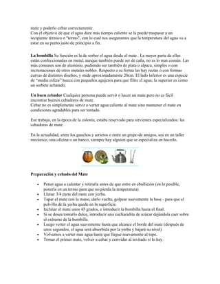 mate y poderlo cebar correctamente.
Con el objetivo de que el agua dure más tiempo caliente se la puede traspasar a un
recipiente térmico o "termo", con lo cual nos aseguramos que la temperatura del agua va a
estar en su punto justo de principio a fin.
La bombilla Su función es la de sorber el agua desde el mate . La mayor parte de ellas
están confeccionadas en metal, aunque también puede ser de caña, no es lo mas común. Las
más comunes son de aluminio, pudiendo ser también de plata o alpaca, simples o con
incrustaciones de otros metales nobles. Respecto a su forma las hay rectas o con formas
curvas de distintos diseños, y mide aproximadamente 20cm. El lado inferior es una especie
de “media esfera” hueca con pequeños agujeros para que filtre el agua; la superior es como
un sorbete achatado.
Un buen cebador Cualquier persona puede servir o hacer un mate pero no es fácil
encontrar buenos cebadores de mate.
Cebar no es simplemente servir o verter agua caliente al mate sino mantener el mate en
condiciones agradables para ser tomado.
Ese trabajo, en la época de la colonia, estaba reservado para sirvientes especializados: las
cebadoras de mate.
En la actualidad, entre los gauchos y arrieros o entre un grupo de amigos, sea en un taller
mecánico, una oficina o un banco, siempre hay alguien que se especializa en hacerlo.
Preparación y cebado del Mate
• Poner agua a calentar y retirarla antes de que entre en ebullición (en lo posible,
ponerla en un termo para que no pierda la temperatura).
• Llenar 3/4 parte del mate con yerba.
• Tapar el mate con la mano, darlo vuelta, golpear suavemente la base - para que el
polvillo de la yerba quede en la superficie.
• Inclinar el mate unos 45 grados, e introducir la bombilla hasta el final.
• Si se desea tomarlo dulce, introducir una cucharadita de azúcar dejándola caer sobre
el extremo de la bombilla.
• Luego verter el agua suavemente hasta que alcance el borde del mate (después de
unos segundos, el agua será absorbida por la yerba y bajará su nivel)
• Volvemos a verter mas agua hasta que llegue nuevamente al tope.
• Tomar el primer mate, volver a cebar y convidar al invitado si lo hay.
 