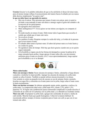 Gracias Gracias! es la palabra indicadora de que se ha satisfecho el deseo de tomar mate,
pero al mismo tiempo refleja el reconocimiento del matero hacia el cebador por eso nunca
debe decirse simplemente "no quiero más".
lo que no debe hacer un aprendiz de matero
• Ojo con el azúcar. Hay personas que toman el mate con azúcar, pero si usted es
invitado a una mateada el mate será dulce o amargo según el gusto del cebador o de
la mayoría de los participantes.
• No agregarle otras infusiones.
• Mate antihigiénico????. Si no quiere ser tan íntimo con alguien, no comparta el
mate.
• No tarde mucho en tomar el mate. Debe tomar toda el agua hasta que escuche el
sonido que señala que el mate está vacío.
• No revolver el mate.
• No cambiar el orden. Respetar siempre la vuelta del reloj, y el orden de la persona
que le toca tomar el mate.
• El cebador debe tomar el primer mate. El sabor del primer mate es el más fuerte y
no a todos les gusta.
• No agradecer antes de tiempo. Sólo hay que decir gracias cuando uno ya no quiere
seguir mateando.
• Si la bombilla se tapara una de las formas de destaparla es poner la palma de la
mano mirando hacia arriba y luego apoyar el mate sobre ella, con movimiento
uniforme girar el mate en círculos, (4 ó 5 veces aproximadamente), luego aspirar
por la bombilla a ver si se destapó.
Mates saborizados
Mate con naranja o limón: Secar cáscaras de naranja o limón, calentarlas a fuego directo
y picarlos o molerlas lo mejor posible. Agregar las cáscaras de naranja a la yerba mate
cuando se ceba el mismo. También se puede utilizar cáscara de pomelo si se desea.
Una variante es cortar un pequeño trozo de cascara ya sea de naranja, limón o pomelo,
lavarlas con agua fría y colocarlas en el mate junto con la yerba, luego cebar el mate como
lo haría normalmente.
Mate con hierbas serranas: Se obtiene agregando menta, poleo, peperina y melisa a la
yerba mate. La composición ideal seria: yerba mate 95%, menta 1,5%, póleo 1,5%,
peperina 1%. Si lograr esta combinación parece demasiado complicado se puede mezclar el
contenido de un sobre de té Cachamay con la yerba mate y se obtendrá un resultado similar.
Mate con café: Al preparar la yerba mate, agregar dos cucharadas de azúcar y media de
café molido. Mezclar hasta que quede homogéneo. Cebar de la manera habitual. Se
recomienda utilizar siempre el mismo recipiente para el mate con café ya que con el uso
tomará más sabor.
 