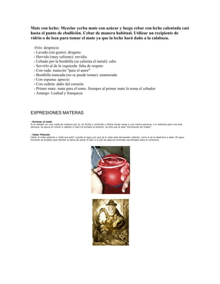 Mate con leche: Mezclar yerba mate con azúcar y luego cebar con leche calentada casi
hasta el punto de ebullición. Cebar de manera habitual. Utilizar un recipiente de
vidrio o de loza para tomar el mate ya que la leche hará daño a la calabaza.
-Frío: desprecio
- Lavado (sin gusto): desgano
- Hervido (muy caliente): envidia
- Cebado por la bombilla (se calienta el metal): odio
- Servirlo al de la izquierda: falta de respeto
- Con ruda: matecito "para el amor"
- Bombilla trancada (no se puede tomar): enamorado
- Con espuma: aprecio
- Con cedrón: daño del corazón
- Primer mate: mate para el tonto. Siempre al primer mate lo toma el cebador
- Amargo: Lealtad y franqueza
EXPRESIONES MATERAS
- Encimar el mate
Si el cebador en una rueda de materos por ej. se olvida o confunde y ofrece varias veces a una misma persona, o si cebando para una sola
persona, se apura en volver a cebarle ni bien ha tomado el anterior, se dirá que le esta "encimando los mates".
- Cebar Pelando
Cebar el mate pelando o "está que pela" cuando el agua con que se lo ceba está demasiado caliente, como si se la destinara a pelar (El agua
hirviente se emplea para facilitar la tarea de quitar el pelo a la piel de algunos animales sacrificados para el consumo).
 