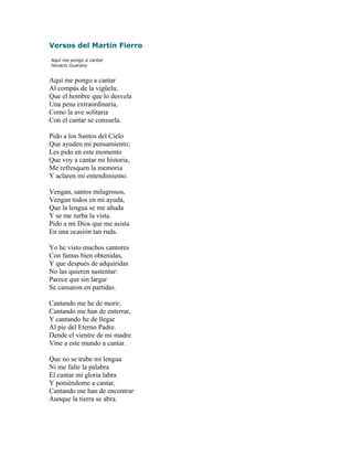 Versos del Martín Fierro
Aquí me pongo a cantar
Horacio Guarany
Aquí me pongo a cantar
Al compás de la vigüela;
Que el hombre que lo desvela
Una pena extraordinaria,
Como la ave solitaria
Con el cantar se consuela.
Pido a los Santos del Cielo
Que ayuden mi pensamiento;
Les pido en este momento
Que voy a cantar mi historia,
Me refresquen la memoria
Y aclaren mi entendimiento.
Vengan, santos milagrosos,
Vengan todos en mi ayuda,
Que la lengua se me añuda
Y se me turba la vista.
Pido a mi Dios que me asista
En una ocasión tan ruda.
Yo he visto muchos cantores
Con famas bien obtenidas,
Y que después de adquiridas
No las quieren sustentar:
Parece que sin largar
Se cansaron en partidas.
Cantando me he de morir,
Cantando me han de enterrar,
Y cantando he de llegar
Al pie del Eterno Padre.
Dende el vientre de mi madre
Vine a este mundo a cantar.
Que no se trabe mi lengua
Ni me falte la palabra
El cantar mi gloria labra
Y poniéndome a cantar,
Cantando me han de encontrar
Aunque la tierra se abra.
 