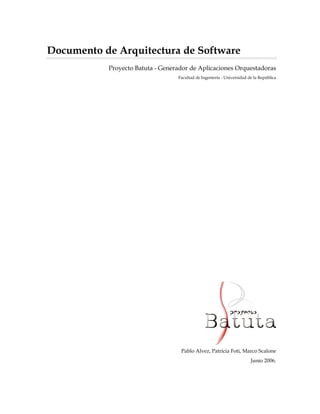 Documento de Arquitectura de Software
           Proyecto Batuta - Generador de Aplicaciones Orquestadoras
                                  Facultad de Ingeniería - Universidad de la República




                                   Pablo Alvez, Patricia Foti, Marco Scalone
                                                                        Junio 2006.
 