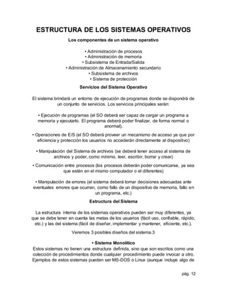 pág. 12
ESTRUCTURA DE LOS SISTEMAS OPERATIVOS
Los componentes de un sistema operativo
• Administración de procesos
• Administración de memoria
• Subsistema de Entrada/Salida
• Administración de Almacenamiento secundario
• Subsistema de archivos
• Sistema de protección
Servicios del Sistema Operativo
El sistema brindará un entorno de ejecución de programas donde se dispondrá de
un conjunto de servicios. Los servicios principales serán:
• Ejecución de programas (el SO deberá ser capaz de cargar un programa a
memoria y ejecutarlo. El programa deberá poder finalizar, de forma normal o
anormal).
• Operaciones de E/S (el SO deberá proveer un mecanismo de acceso ya que por
eficiencia y protección los usuarios no accederán directamente al dispositivo)
• Manipulación del Sistema de archivos (se deberá tener acceso al sistema de
archivos y poder, como mínimo, leer, escribir, borrar y crear)
• Comunicación entre procesos (los procesos deberán poder comunicarse, ya sea
que estén en el mismo computador o el diferentes)
• Manipulación de errores (el sistema deberá tomar decisiones adecuadas ante
eventuales errores que ocurran, como fallo de un dispositivo de memoria, fallo en
un programa, etc.)
Estructura del Sistema
La estructura interna de los sistemas operativos pueden ser muy diferentes, ya
que se debe tener en cuenta las metas de los usuarios (fácil uso, confiable, rápido,
etc.) y las del sistema (fácil de diseñar, implementar y mantener, eficiente, etc.).
Veremos 3 posibles diseños del sistema.3
• Sistema Monolítico
Estos sistemas no tienen una estructura definida, sino que son escritos como una
colección de procedimientos donde cualquier procedimiento puede invocar a otro.
Ejemplos de estos sistemas pueden ser MS-DOS o Linux (aunque incluye algo de
 