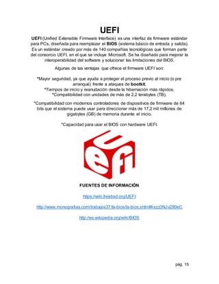 pág. 15
UEFI
UEFI (Unified Extensible Firmware Interface) es una interfaz de firmware estándar
para PCs, diseñada para reemplazar el BIOS (sistema básico de entrada y salida).
Es un estándar creado por más de 140 compañías tecnológicas que forman parte
del consorcio UEFI, en el que se incluye Microsoft. Se ha diseñado para mejorar la
interoperabilidad del software y solucionar las limitaciones del BIOS.
Algunas de las ventajas que ofrece el firmware UEFI son:
*Mayor seguridad, ya que ayuda a proteger el proceso previo al inicio (o pre
arranqué) frente a ataques de bootkit.
*Tiempos de inicio y reanudación desde la hibernación más rápidos.
*Compatibilidad con unidades de más de 2,2 terabytes (TB).
*Compatibilidad con modernos controladores de dispositivos de firmware de 64
bits que el sistema puede usar para direccionar más de 17,2 mil millones de
gigabytes (GB) de memoria durante el inicio.
*Capacidad para usar el BIOS con hardware UEFI.
FUENTES DE INFORMACIÓN
https://wiki.freebsd.org/UEFI
http://www.monografias.com/trabajos37/la-bios/la-bios.shtml#ixzz3NJv290eC
http://es.wikipedia.org/wiki/BIOS
 